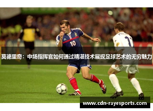 莫德里奇：中场指挥官如何通过精湛技术展现足球艺术的无穷魅力