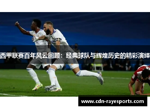 西甲联赛百年风云回顾：经典球队与辉煌历史的精彩演绎