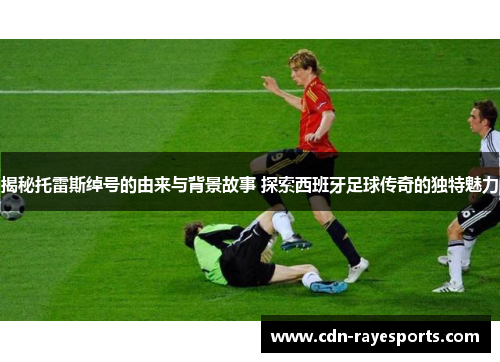 揭秘托雷斯绰号的由来与背景故事 探索西班牙足球传奇的独特魅力