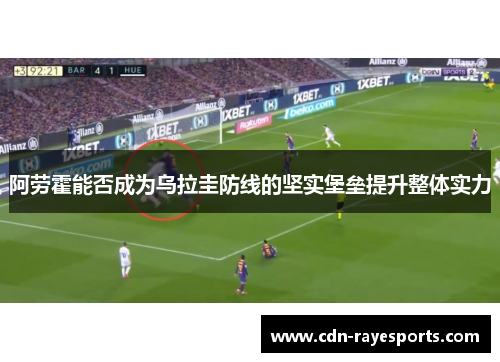 阿劳霍能否成为乌拉圭防线的坚实堡垒提升整体实力 阿劳霍能否成为乌拉圭防线的坚实堡垒提升整体实力